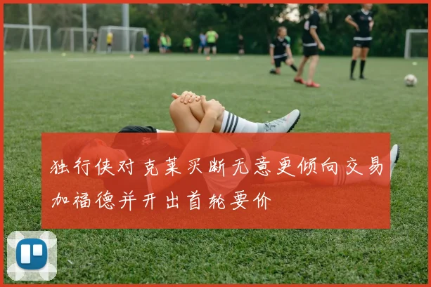 独行侠对克莱买断无意更倾向交易加福德并开出首轮要价
