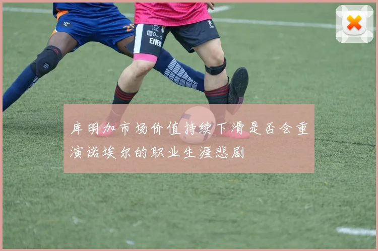 库明加市场价值持续下滑是否会重演诺埃尔的职业生涯悲剧