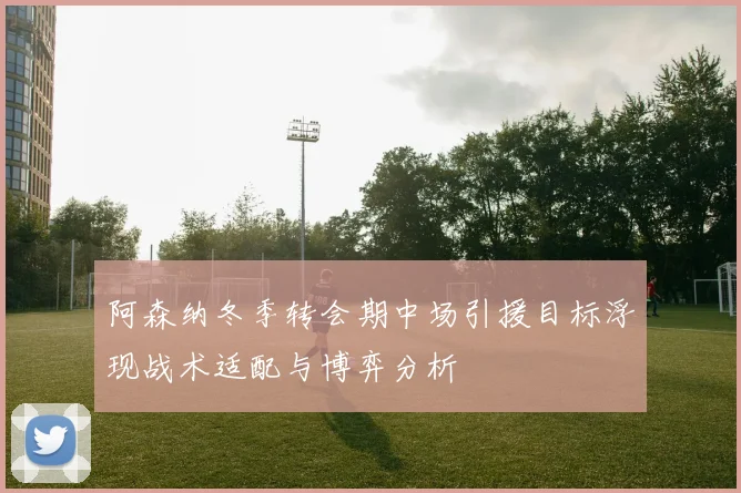 阿森纳冬季转会期中场引援目标浮现战术适配与博弈分析