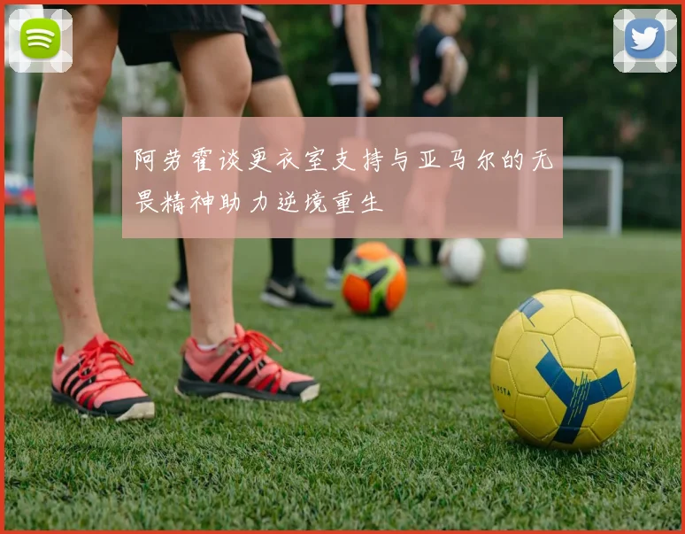 阿劳霍谈更衣室支持与亚马尔的无畏精神助力逆境重生