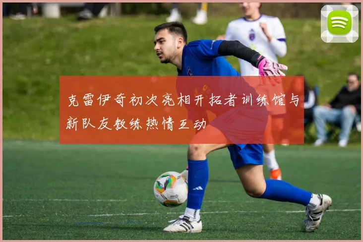 克雷伊奇初次亮相开拓者训练馆与新队友教练热情互动