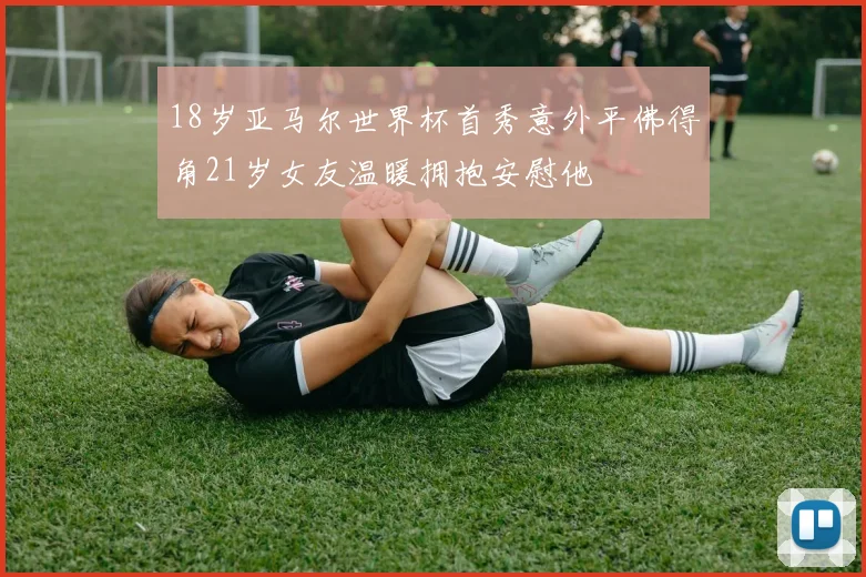 18岁亚马尔世界杯首秀意外平佛得角21岁女友温暖拥抱安慰他