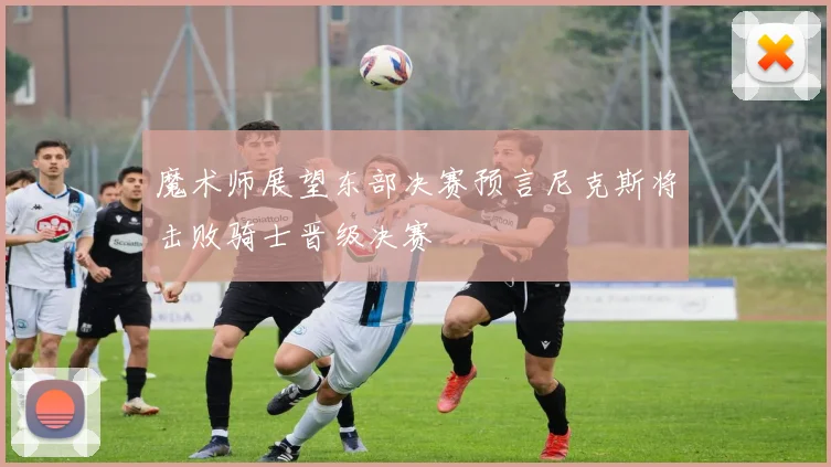魔术师展望东部决赛预言尼克斯将击败骑士晋级决赛