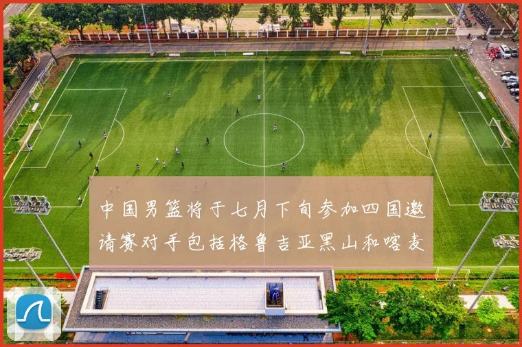 中国男篮将于七月下旬参加四国邀请赛对手包括格鲁吉亚黑山和喀麦隆