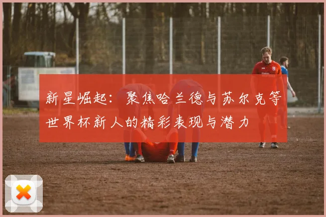 新星崛起：聚焦哈兰德与苏尔克等世界杯新人的精彩表现与潜力