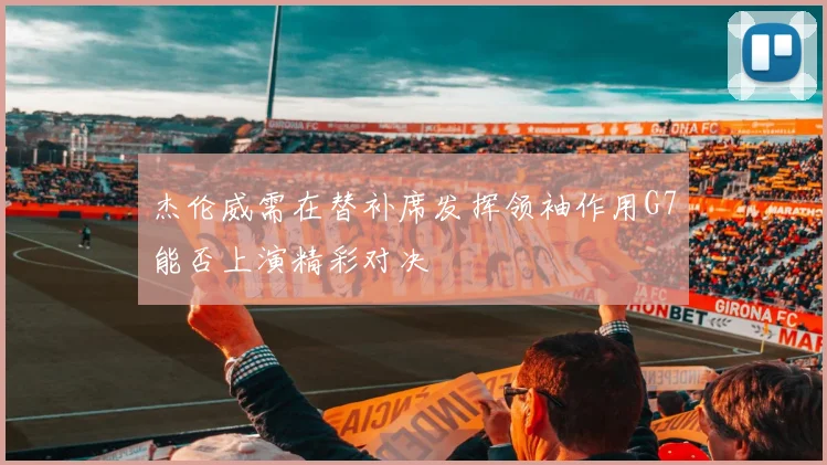 杰伦威需在替补席发挥领袖作用G7能否上演精彩对决