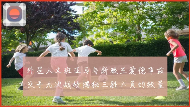 外星人文班亚马与新狼王爱德华兹交手九次战绩揭秘三胜六负的较量分析