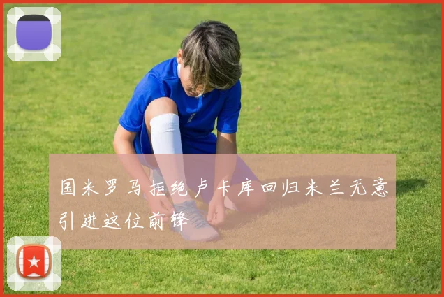 国米罗马拒绝卢卡库回归米兰无意引进这位前锋
