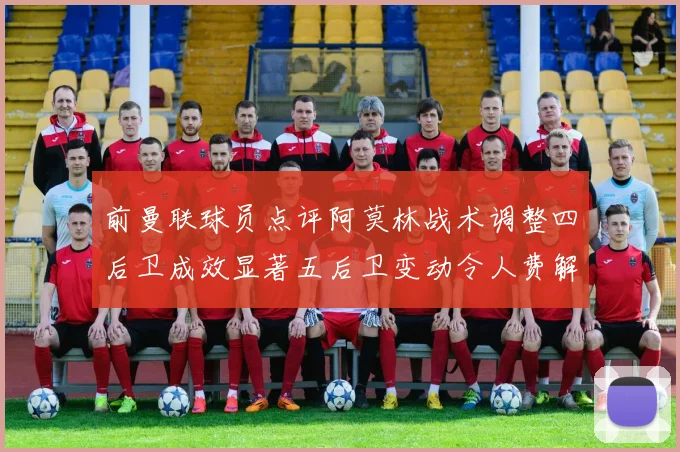 前曼联球员点评阿莫林战术调整四后卫成效显著五后卫变动令人费解
