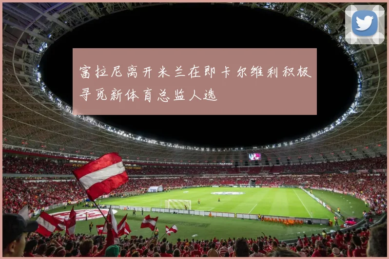 富拉尼离开米兰在即卡尔维利积极寻觅新体育总监人选