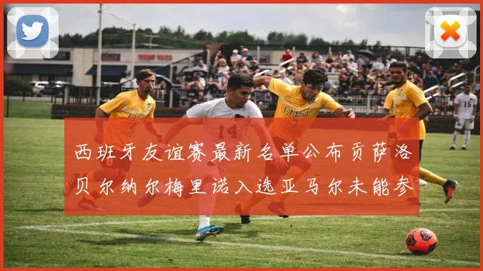 西班牙友谊赛最新名单公布贡萨洛贝尔纳尔梅里诺入选亚马尔未能参赛