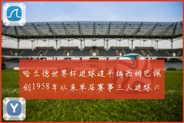 哈兰德世界杯进球追平梅西姆巴佩创1958年以来单届赛事三人进球六次新纪录