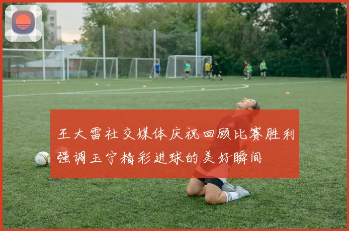 王大雷社交媒体庆祝回顾比赛胜利强调玉宁精彩进球的美好瞬间