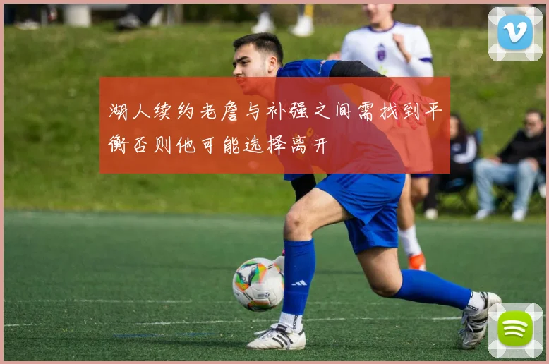 湖人续约老詹与补强之间需找到平衡否则他可能选择离开