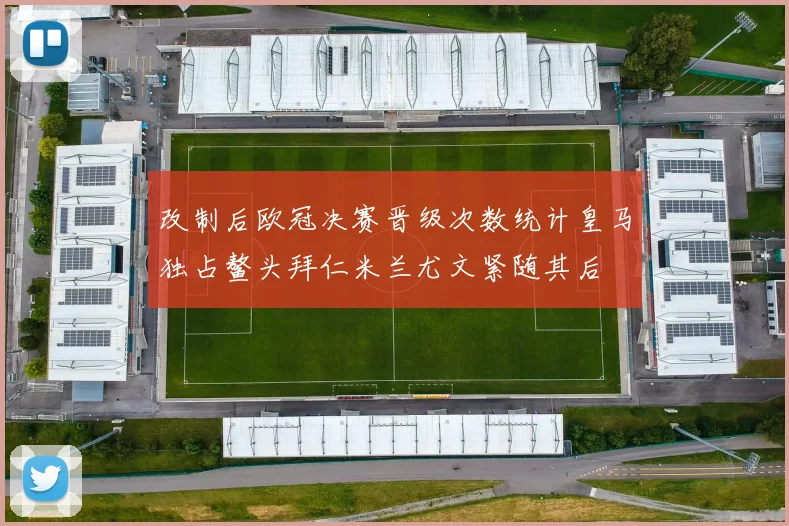 改制后欧冠决赛晋级次数统计皇马独占鳌头拜仁米兰尤文紧随其后