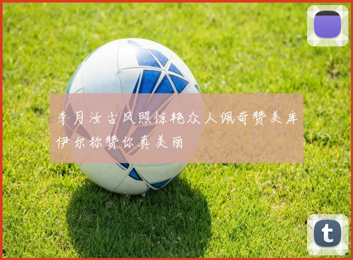 李月汝古风照惊艳众人佩奇赞美库伊尔称赞你真美丽