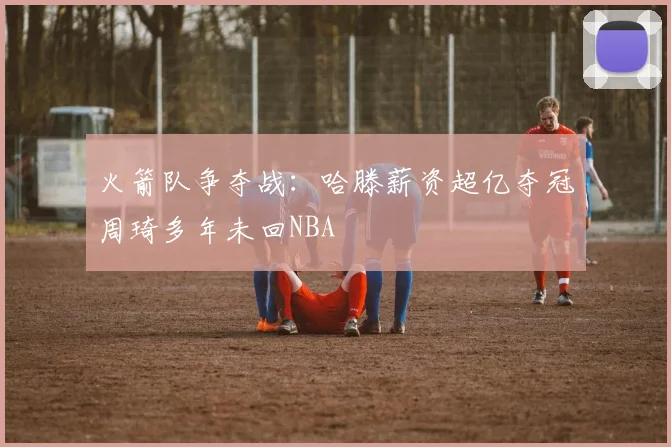 火箭队争夺战：哈滕薪资超亿夺冠周琦多年未回NBA