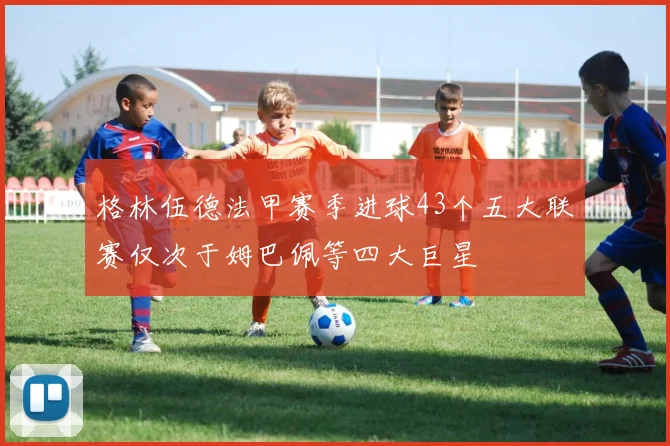格林伍德法甲赛季进球43个五大联赛仅次于姆巴佩等四大巨星