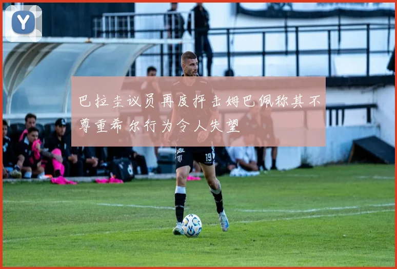 巴拉圭议员再度抨击姆巴佩称其不尊重希尔行为令人失望