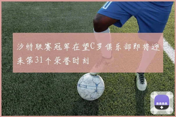 沙特联赛冠军在望C罗俱乐部即将迎来第31个荣誉时刻